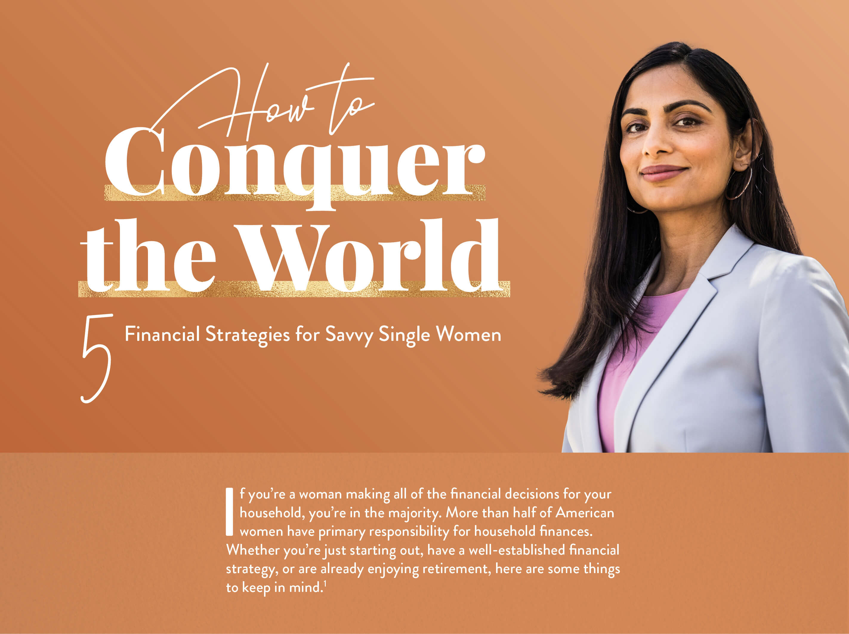 How to Conquer the World: 5 Financial Strategies for Savvy Single Women. If you’re a woman making all of the financial decisions for your household, you’re in the majority. More than half of American women have primary responsibility for household finances.Whether you’re just starting out, or have a well-established financial strategy, or are already enjoying retirement, here are some things to keep in mind.(1)