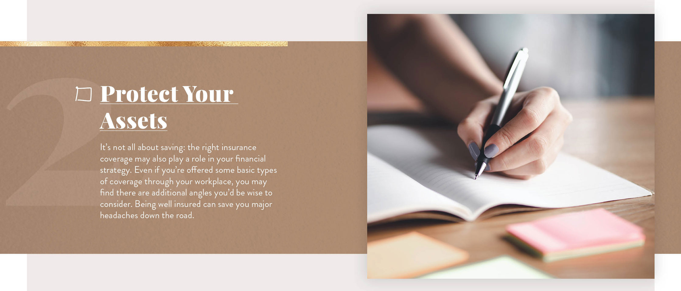 Cover Your Assets. It’s not all about saving: the right insurance coverage may also play a role in your financial strategy. Even if you’re offered some basic types of coverage through your workplace, you may find there are additional angles you’d be wise to consider. Being well-insured can save you major headaches down the road.