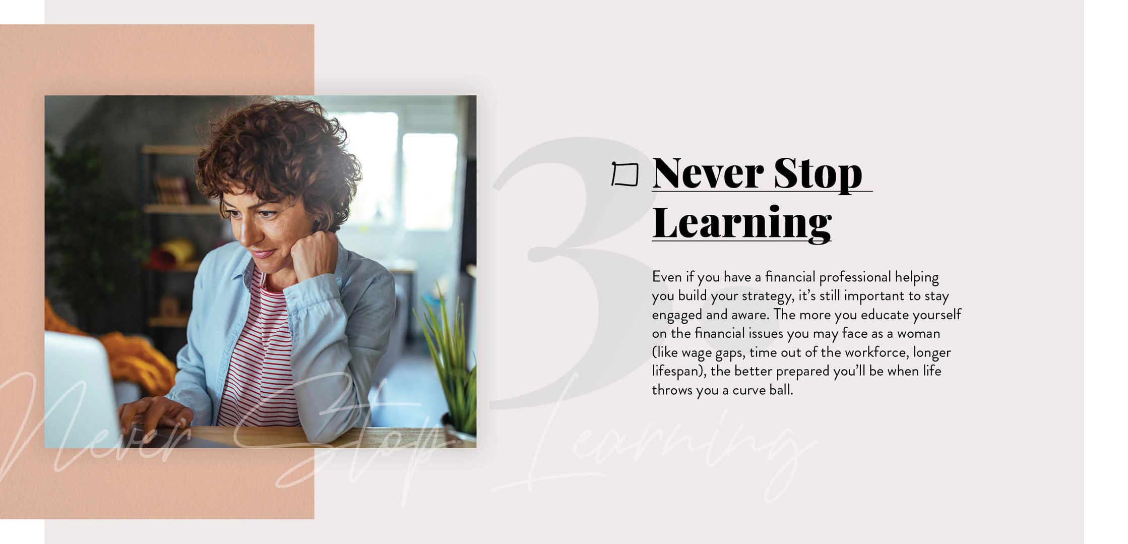 Never Stop Learning. Even if you have a financial professional helping you build your strategy, it’s still important to stay engaged and aware. The more you continue to educate yourself on the financial issues you’ll likely face as a woman, the better prepared you’ll be when life throws you those inevitable curveballs.