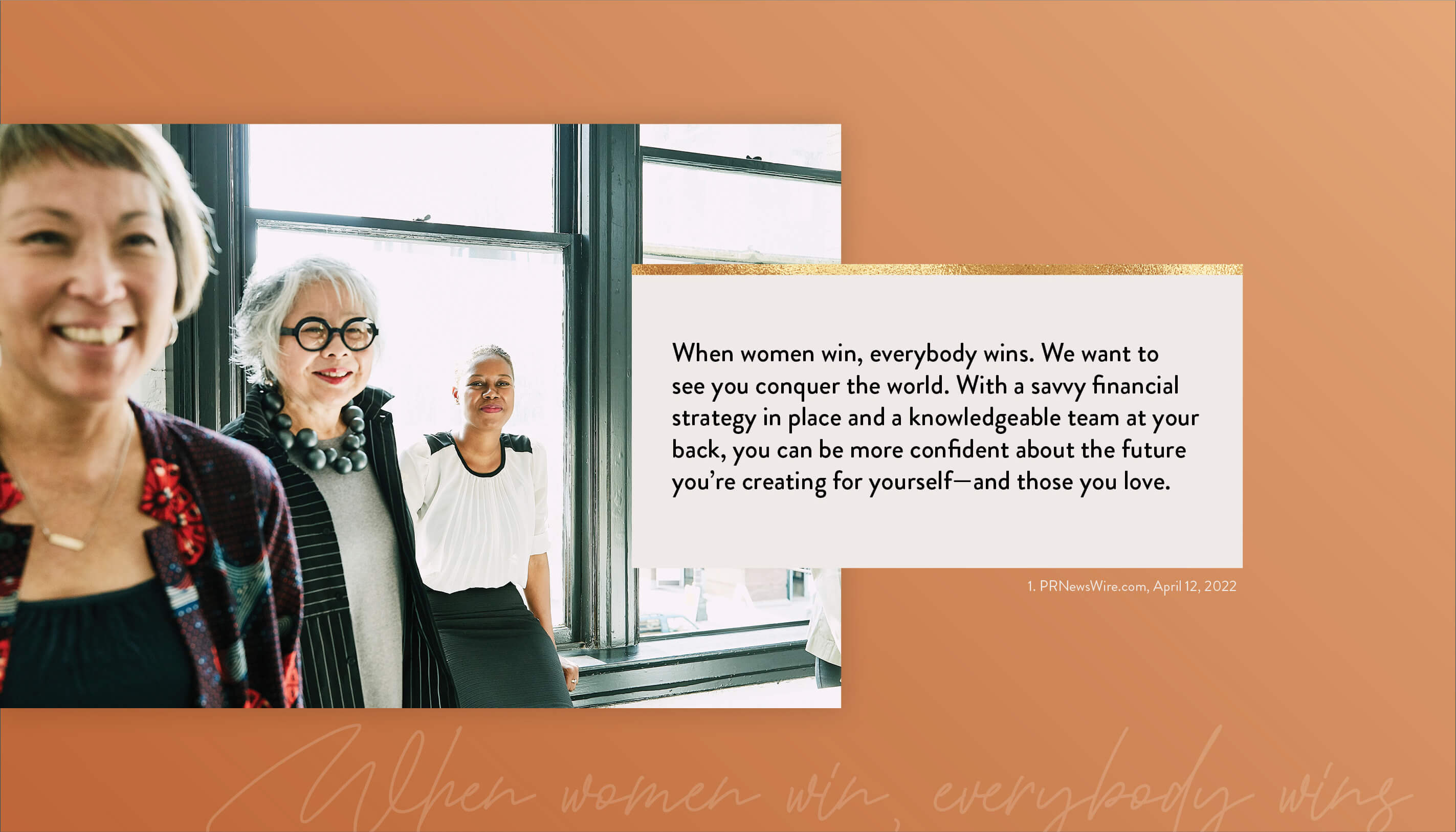 When women win, everybody wins. We want to see you conquer the world. With a savvy financial strategy in place and a knowledgeable team at your back, you can be more confident about the future you’re creating for yourself–and those you love. 1. PRNewsWire.com, April 12, 2026 https://www.kiplinger.com/personal-finance/601731/flying-solo-5-financial-strategies-every-single-woman-should-know