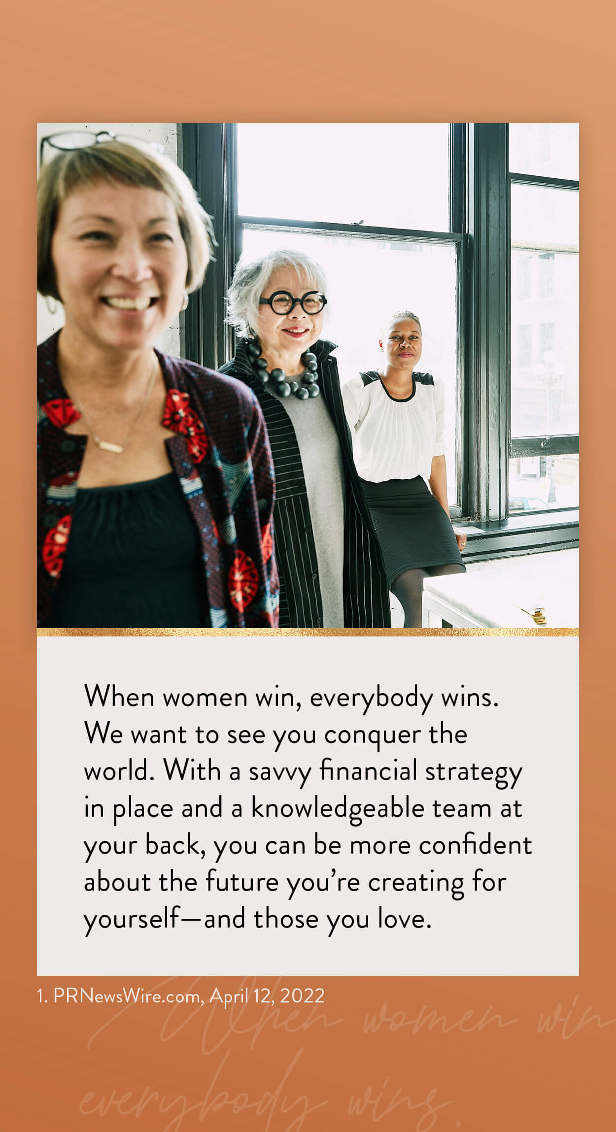 When women win, everybody wins. We want to see you conquer the world. With a savvy financial strategy in place and a knowledgeable team at your back, you can be more confident about the future you’re creating for yourself–and those you love. 1. PRNewsWire.com, April 12, 2026 https://www.kiplinger.com/personal-finance/601731/flying-solo-5-financial-strategies-every-single-woman-should-know